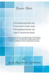 Centralization by Construction and Interpretation of the Constitution: An Address Delivered in the Assembly Chamber, Capitol, Albany, N. Y., Before the New York State Bar Association, at Its Thirtieth Annual Meeting, January 15th, 1907, and Reprint