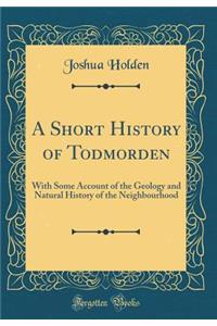 A Short History of Todmorden: With Some Account of the Geology and Natural History of the Neighbourhood (Classic Reprint)
