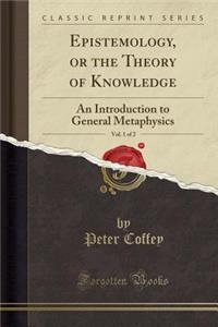 Epistemology, or the Theory of Knowledge, Vol. 1 of 2: An Introduction to General Metaphysics (Classic Reprint)