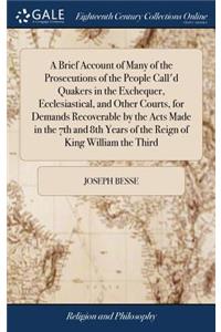 A Brief Account of Many of the Prosecutions of the People Call'd Quakers in the Exchequer, Ecclesiastical, and Other Courts, for Demands Recoverable by the Acts Made in the 7th and 8th Years of the Reign of King William the Third