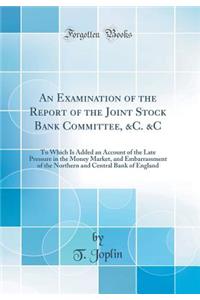 An Examination of the Report of the Joint Stock Bank Committee, &c. &c: To Which Is Added an Account of the Late Pressure in the Money Market, and Embarrassment of the Northern and Central Bank of England (Classic Reprint)