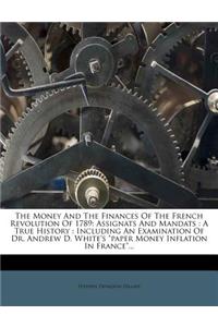 The Money and the Finances of the French Revolution of 1789: Assignats and Mandats: A True History: Including an Examination of Dr. Andrew D. White's