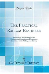 The Practical Railway Engineer: Examples of the Mechanical and Engineering Operations and Structures, Combined in the Making of a Railway (Classic Reprint)