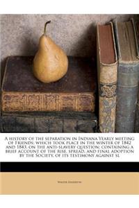 A History of the Separation in Indiana Yearly Meeting of Friends; Which Took Place in the Winter of 1842 and 1843, on the Anti-Slavery Question; Containing a Brief Account of the Rise, Spread, and Final Adoption by the Society, of Its Testimony Aga