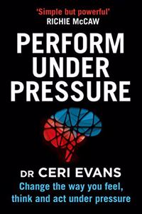 Perform Under Pressure : Change the Way You Feel, Think and Act Under Pressure