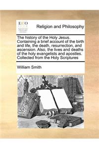 The history of the Holy Jesus. Containing a brief account of the birth and life, the death, resurrection, and ascension. Also, the lives and deaths of the holy evangelists and apostles. Collected from the Holy Scriptures