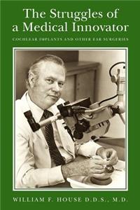 Struggles of a Medical Innovator: Cochlear Implants and Other Ear Surgeries: A Memoir by William F. House, D.D.S., M.D.