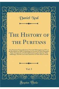 The History of the Puritans, Vol. 5: Or, Protestant Nonconformists; From the Reformation in 1517, to the Revolution in 1688, Comprising an Account of Their Principles; Their Attempts for a Farther Reformation in the Church, Their Sufferings; And th