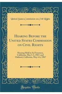 Hearing Before the United States Commission on Civil Rights: Hearing Held in Sa Francisco, California, May 1-3, 1967, and Oakland, California, May 4-6, 1967 (Classic Reprint)