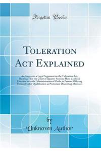 Toleration ACT Explained: An Answer to a Legal Argument on the Toleration Act, Shewing That the Court of Quarter Sessions Have a Judicial Function as to the Administration of Oaths to Persons Offering Themselves for Qualification as Protestant Diss
