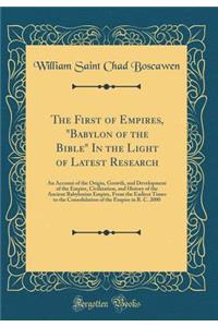 The First of Empires, Babylon of the Bible in the Light of Latest Research: An Account of the Origin, Growth, and Development of the Empire, Civilization, and History of the Ancient Babylonian Empire, from the Earliest Times to the Consolidation of