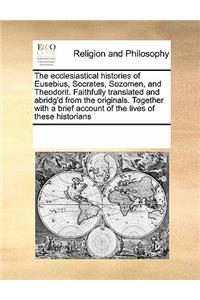 The ecclesiastical histories of Eusebius, Socrates, Sozomen, and Theodorit. Faithfully translated and abridg'd from the originals. Together with a brief account of the lives of these historians