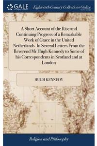 A Short Account of the Rise and Continuing Progress of a Remarkable Work of Grace in the United Netherlands. in Several Letters from the Reverend MR Hugh Kennedy to Some of His Correspondents in Scotland and at London