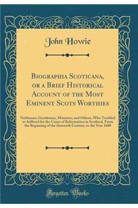 Biographia Scoticana, or a Brief Historical Account of the Most Eminent Scots Worthies: Noblemen, Gentlemen, Ministers, and Others, Who Testified or Suffered for the Cause of Reformation in Scotland, from the Beginning of the Sixteenth Century, to