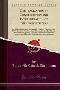 Centralization by Construction and Interpretation of the Constitution: An Address Delivered in the Assembly Chamber, Capitol, Albany, N. Y., Before the New York State Bar Association, at Its Thirtieth Annual Meeting, January 15th, 1907, and Reprint