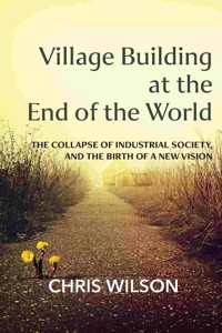Village Building at the End of the World: The Collapse of Industrial Society, and the Birth of a New Vision