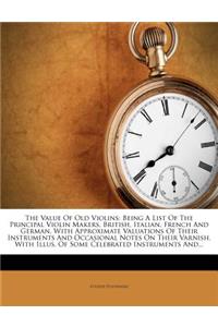Value Of Old Violins: Being A List Of The Principal Violin Makers, British, Italian, French And German, With Approximate Valuations Of Their Instruments And Occasional No