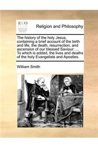 The history of the holy Jesus, containing a brief account of the birth and life, the death, resurrection, and ascension of our blessed Saviour