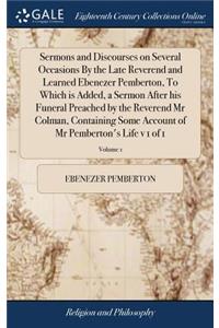 Sermons and Discourses on Several Occasions By the Late Reverend and Learned Ebenezer Pemberton, To Which is Added, a Sermon After his Funeral Preached by the Reverend Mr Colman, Containing Some Account of Mr Pemberton's Life v 1 of 1; Volume 1