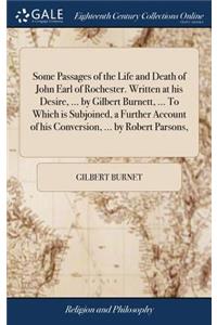 Some Passages of the Life and Death of John Earl of Rochester. Written at his Desire, ... by Gilbert Burnett, ... To Which is Subjoined, a Further Account of his Conversion, ... by Robert Parsons,