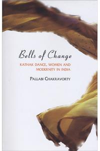 Bells of Change - Kathak Dance, Women and Modernity In India: Kathak Dance, Women and Modernity in India