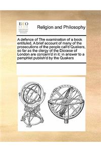A defence of The examination of a book entituled, A brief account of many of the prosecutions of the people call'd Quakers, so far as the clergy of the Diocese of London are concern'd in it