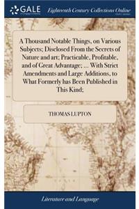 Thousand Notable Things, on Various Subjects; Disclosed From the Secrets of Nature and art; Practicable, Profitable, and of Great Advantage; ... With Strict Amendments and Large Additions, to What Formerly has Been Published in This Kind;