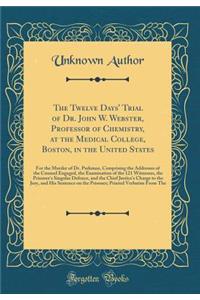 The Twelve Days' Trial of Dr. John W. Webster, Professor of Chemistry, at the Medical College, Boston, in the United States: For the Murder of Dr. Parkman, Comprising the Addresses of the Counsel Engaged, the Examination of the 121 Witnesses, the P