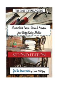 How to Select, Service, Repair & Maintain Your Vintage Sewing Machine: Second Edition
