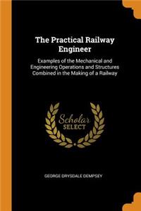 The Practical Railway Engineer: Examples of the Mechanical and Engineering Operations and Structures Combined in the Making of a Railway