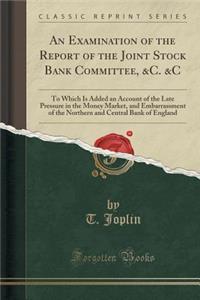 An Examination of the Report of the Joint Stock Bank Committee, &c. &c: To Which Is Added an Account of the Late Pressure in the Money Market, and Embarrassment of the Northern and Central Bank of England (Classic Reprint)