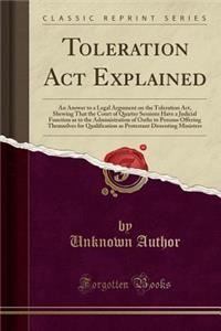 Toleration ACT Explained: An Answer to a Legal Argument on the Toleration Act, Shewing That the Court of Quarter Sessions Have a Judicial Function as to the Administration of Oaths to Persons Offering Themselves for Qualification as Protestant Diss