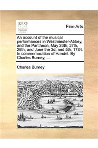 An Account of the Musical Performances in Westminster-Abbey, and the Pantheon, May 26th, 27th, 29th; And June the 3D, and 5th, 1784. in Commemoration of Handel. by Charles Burney, ...