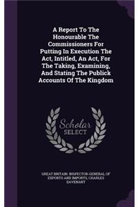 Report To The Honourable The Commissioners For Putting In Execution The Act, Intitled, An Act, For The Taking, Examining, And Stating The Publick Accounts Of The Kingdom