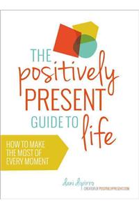 The Positively Present Guide to Life: How to Make the Most of Every Moment