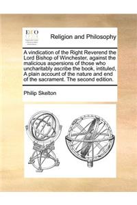 A Vindication of the Right Reverend the Lord Bishop of Winchester, Against the Malicious Aspersions of Those Who Uncharitably Ascribe the Book, Intituled, a Plain Account of the Nature and End of the Sacrament. the Second Edition.