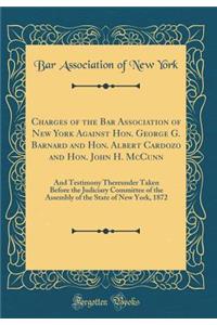 Charges of the Bar Association of New York Against Hon. George G. Barnard and Hon. Albert Cardozo and Hon. John H. McCunn: And Testimony Thereunder Taken Before the Judiciary Committee of the Assembly of the State of New York, 1872 (Classic Reprint