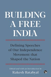Building a Free India : Defining Speeches of Our Independence Movement that Shaped the Nation