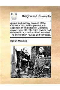 A Plain and Rational Account of the Catholick Faith; With a Preface and Appendix, in Vindication of Catholick Morals, from Old Calumnies Revived and Collected in a Scurrilous Libel, Entituled the Third Edition Revised and Corrected.