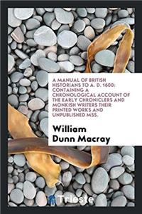 A Manual of British Historians to A. D. 1600: Containing a Chronological Account of the Early Chroniclers and Monkish Writers Their Printed Works and