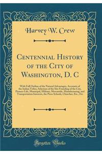 Centennial History of the City of Washington, D. C: With Full Outline of the Natural Advantages, Accounts of the Indian Tribes, Selection of the Site Founding of the City, Pioneer Life, Municipal, Military, Mercantile, Manufacturing, and Transporta