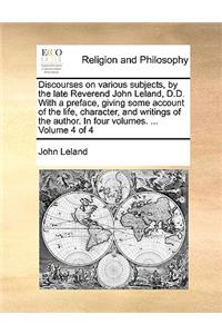 Discourses on Various Subjects, by the Late Reverend John Leland, D.D. with a Preface, Giving Some Account of the Life, Character, and Writings of the Author. in Four Volumes. ... Volume 4 of 4