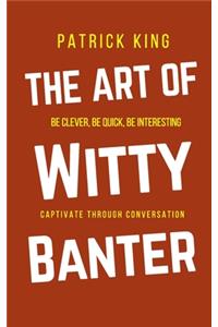 Art of Witty Banter: Be Clever, Be Quick, Be Interesting - Create Captivating Conversation