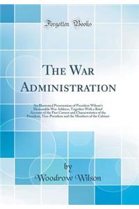 The War Administration: An Illustrated Presentation of President Wilson's Memorable War Address, Together With a Brief Account of the Past Careers and Characteristics of the President, Vice-President and the Members of the Cabinet (Classic Reprint)