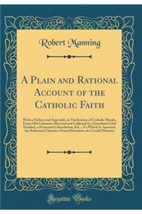 A Plain and Rational Account of the Catholic Faith: With a Preface and Appendix, in Vindication of Catholic Morals, From Old Calumnies Revived and Collected in a Scurrilous Libel Entitled, a Protestants Resolution, &C.; To Which Is Annexed, the Ref
