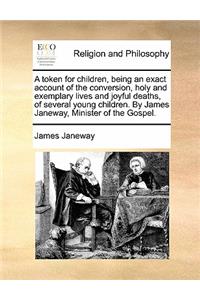 A token for children, being an exact account of the conversion, holy and exemplary lives and joyful deaths, of several young children. By James Janeway, Minister of the Gospel.