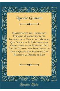 Manifestacion del Expediente Formado a Consecuencia del Incendio de la Capilla del Milagro, Que Publica El R. P. Guardian del Orden Serafico de Francisco Fray Ignacio Guzman, Para Desvanecer Las Dudas Que Se Han Suscitado Con Respecto Al Origen de 