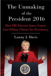 The Unmaking of the President 2016: How FBI Director James Comey Cost Hillary Clinton the Presidency