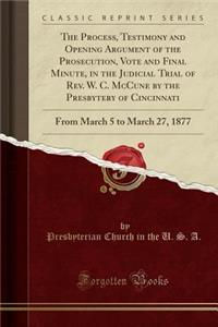 The Process, Testimony and Opening Argument of the Prosecution, Vote and Final Minute, in the Judicial Trial of Rev. W. C. McCune by the Presbytery of Cincinnati: From March 5 to March 27, 1877 (Classic Reprint)