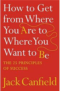 HOW TO GET FROM WHERE YOU ARE TO WHERE YOU WANT TO BE: The 25 Principles of Success